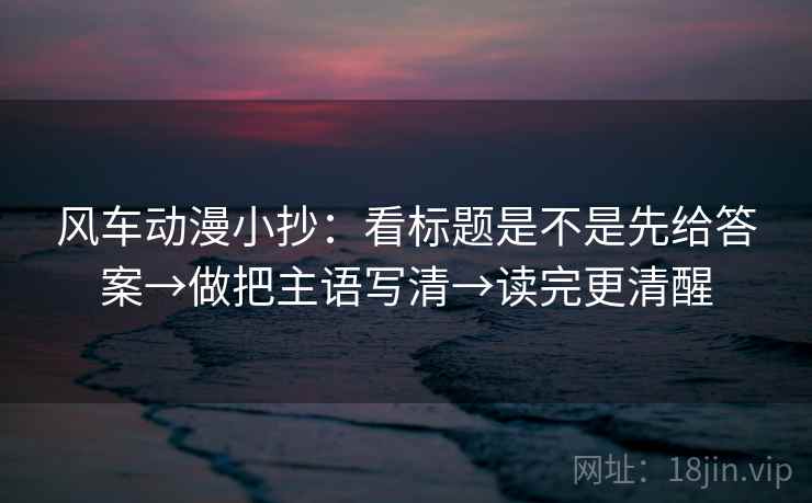风车动漫小抄：看标题是不是先给答案→做把主语写清→读完更清醒