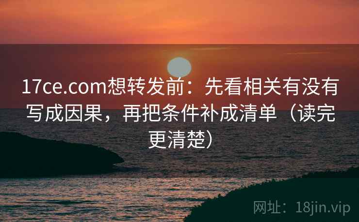 17ce.com想转发前：先看相关有没有写成因果，再把条件补成清单（读完更清楚）