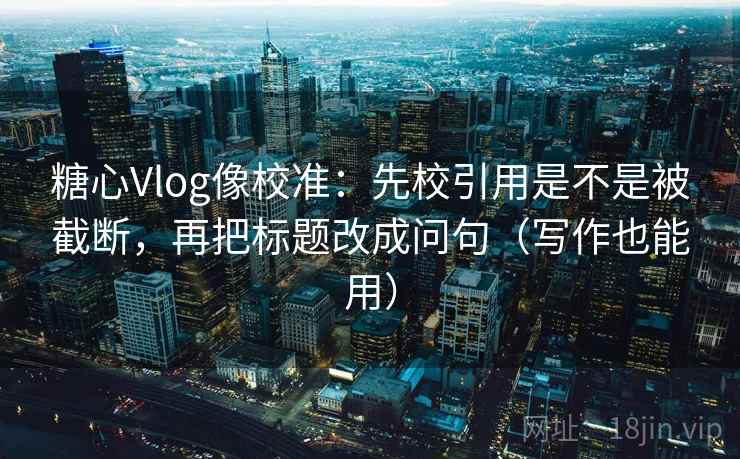 糖心Vlog像校准：先校引用是不是被截断，再把标题改成问句（写作也能用）