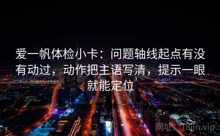 爱一帆体检小卡：问题轴线起点有没有动过，动作把主语写清，提示一眼就能定位
