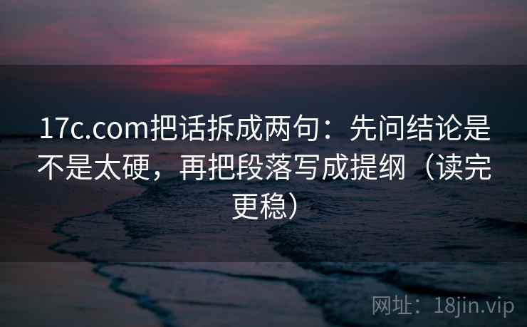 17c.com把话拆成两句：先问结论是不是太硬，再把段落写成提纲（读完更稳）