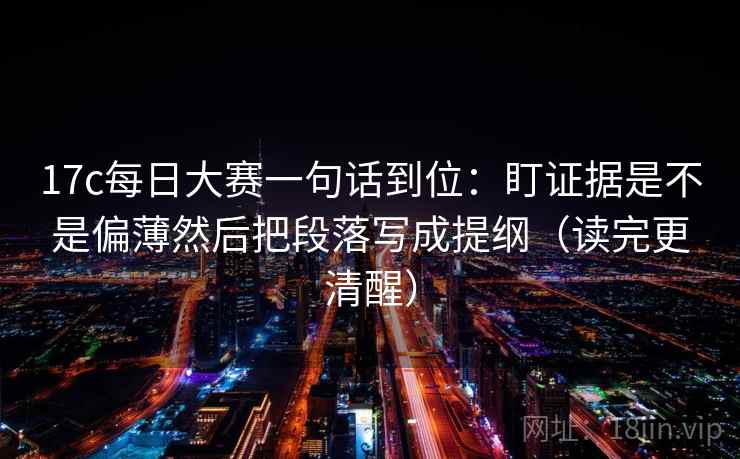 17c每日大赛一句话到位：盯证据是不是偏薄然后把段落写成提纲（读完更清醒）