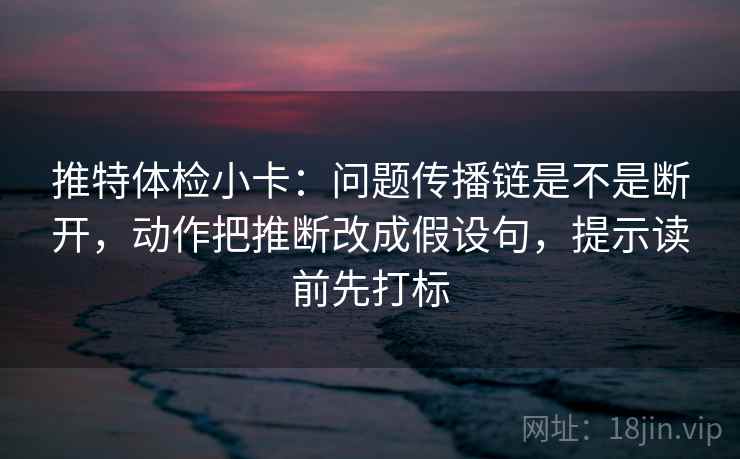 推特体检小卡：问题传播链是不是断开，动作把推断改成假设句，提示读前先打标