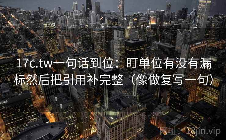 17c.tw一句话到位：盯单位有没有漏标然后把引用补完整（像做复写一句）