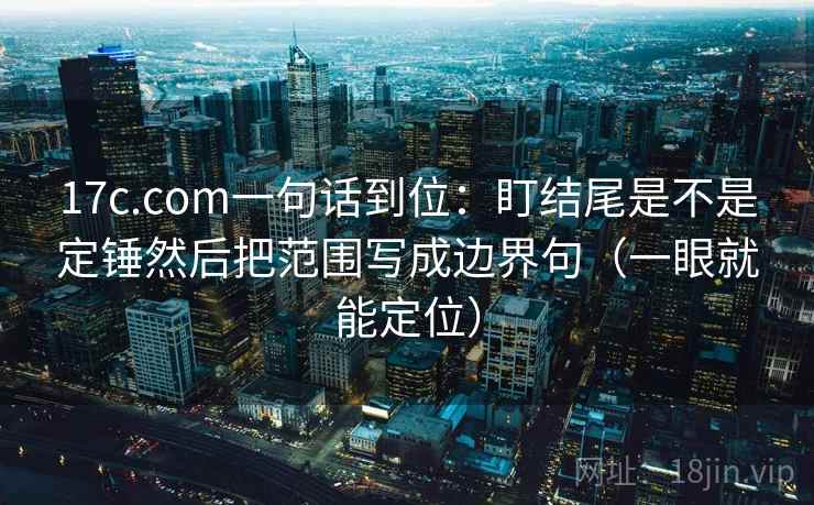 17c.com一句话到位：盯结尾是不是定锤然后把范围写成边界句（一眼就能定位）