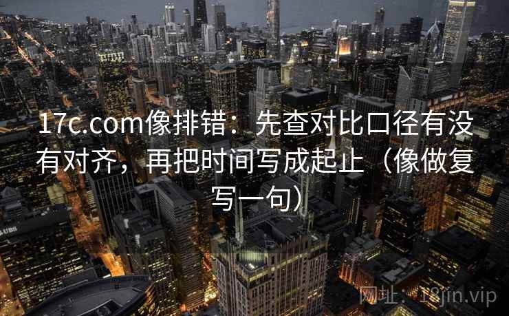17c.com像排错：先查对比口径有没有对齐，再把时间写成起止（像做复写一句）