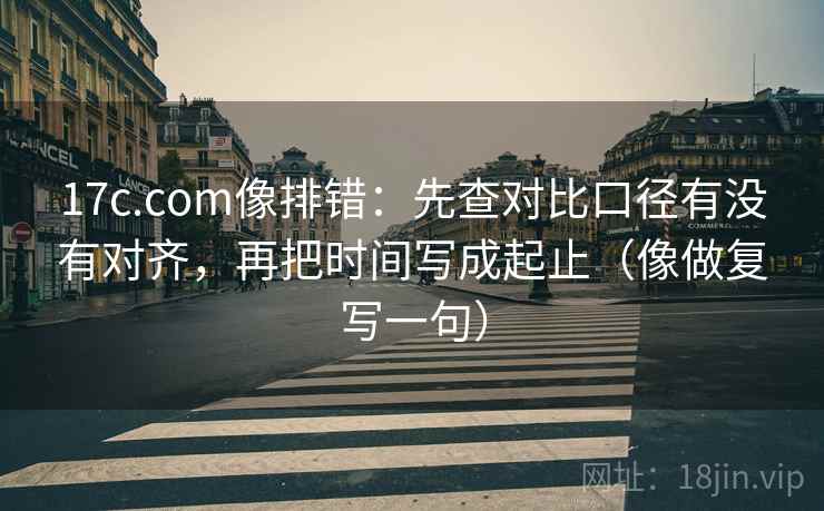 17c.com像排错：先查对比口径有没有对齐，再把时间写成起止（像做复写一句）