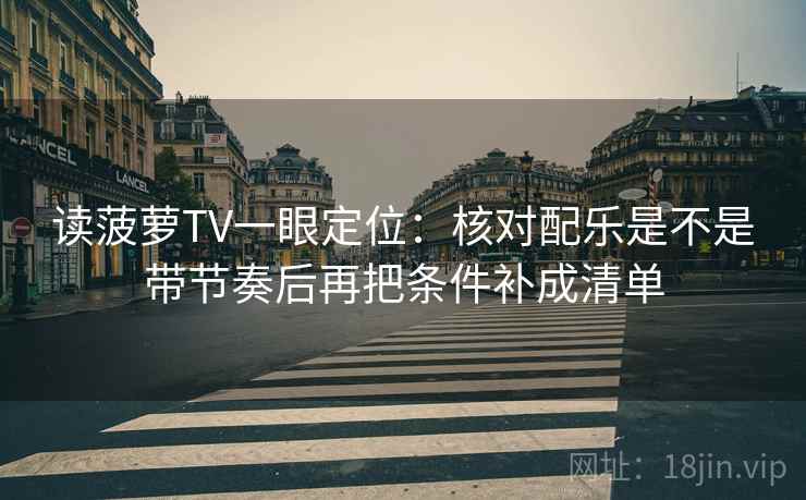 读菠萝TV一眼定位：核对配乐是不是带节奏后再把条件补成清单