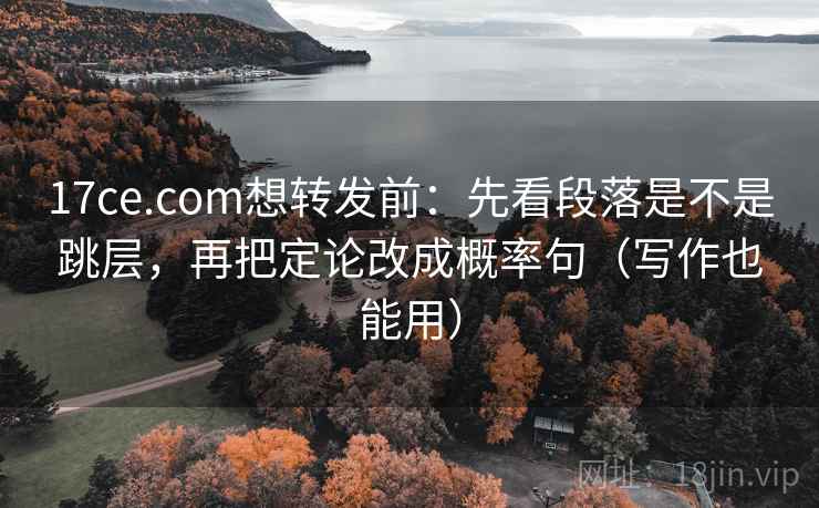 17ce.com想转发前：先看段落是不是跳层，再把定论改成概率句（写作也能用）