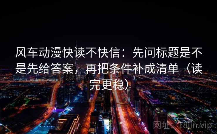 风车动漫快读不快信：先问标题是不是先给答案，再把条件补成清单（读完更稳）