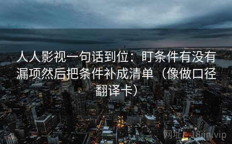 人人影视一句话到位:盯条件有没有漏项然后把条件补成清单(像做口径翻译卡) 人人影视一句话到位:盯条件有没有漏项然后把条件补成清单(像做口径翻译卡)