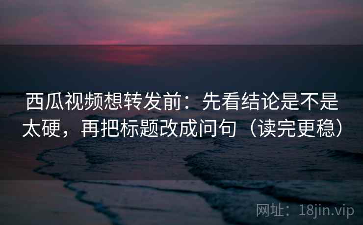 西瓜视频想转发前:先看结论是不是太硬,再把标题改成问句(读完更稳) 西瓜视频想转发前:先看结论是不是太硬,再把标题改成问句(读完更稳)