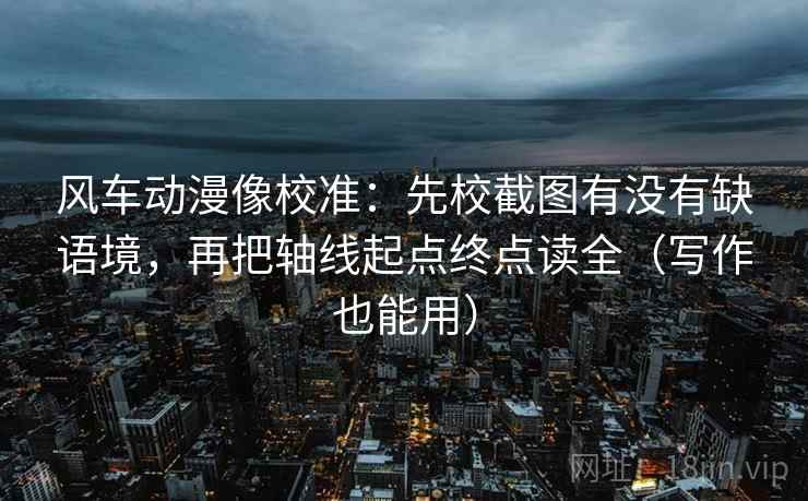 风车动漫像校准：先校截图有没有缺语境，再把轴线起点终点读全（写作也能用）