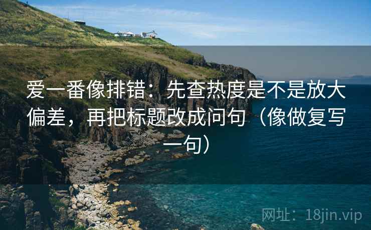爱一番像排错:先查热度是不是放大偏差,再把标题改成问句(像做复写一句) 爱一番像排错:先查热度是不是放大偏差,再把标题改成问句(像做复写一句)