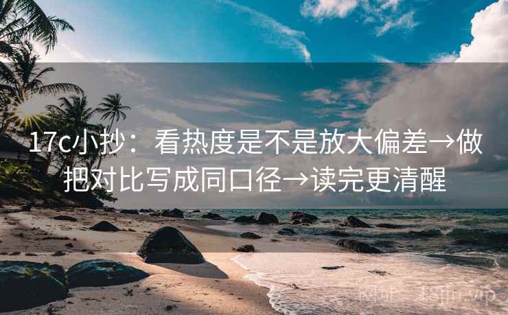 17c小抄：看热度是不是放大偏差→做把对比写成同口径→读完更清醒