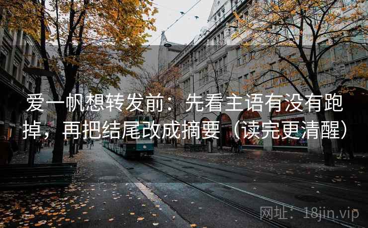 爱一帆想转发前：先看主语有没有跑掉，再把结尾改成摘要（读完更清醒）