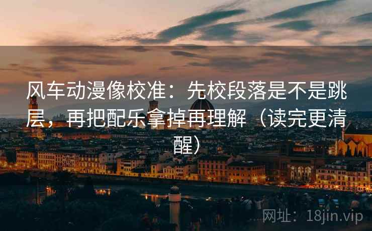 风车动漫像校准：先校段落是不是跳层，再把配乐拿掉再理解（读完更清醒）