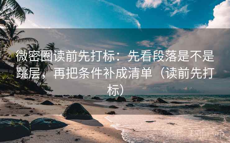 微密圈读前先打标：先看段落是不是跳层，再把条件补成清单（读前先打标）