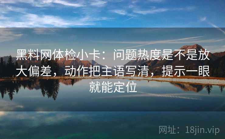 黑料网体检小卡:问题热度是不是放大偏差,动作把主语写清,提示一眼就能定位 黑料网体检小卡:问题热度是不是放大偏差,动作把主语写清,提示一眼就能定位