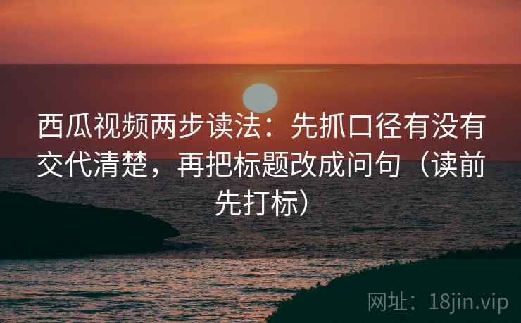 西瓜视频两步读法：先抓口径有没有交代清楚，再把标题改成问句（读前先打标）