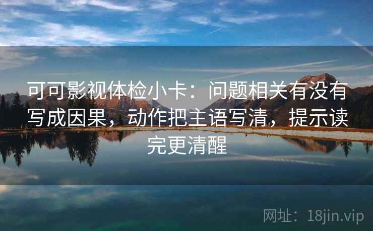可可影视体检小卡：问题相关有没有写成因果，动作把主语写清，提示读完更清醒
