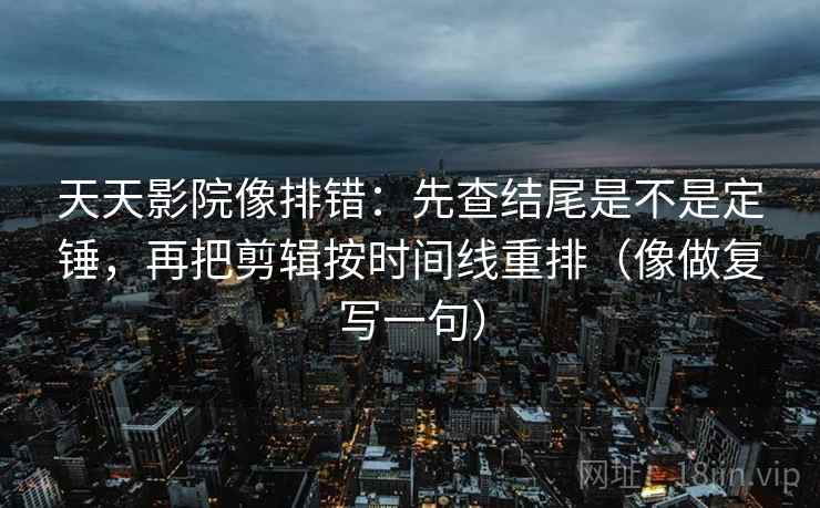 天天影院像排错：先查结尾是不是定锤，再把剪辑按时间线重排（像做复写一句）