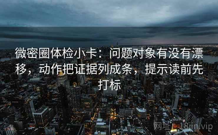 微密圈体检小卡：问题对象有没有漂移，动作把证据列成条，提示读前先打标