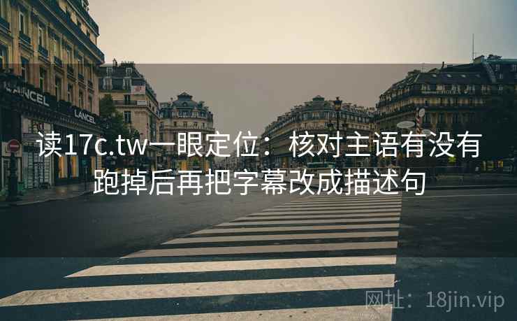 读17c.tw一眼定位：核对主语有没有跑掉后再把字幕改成描述句
